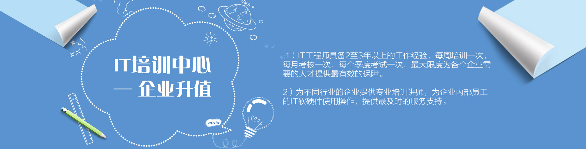 IT培訓(xùn)中心——企業(yè)升值。1）IT工程師具備2至3年以上的工作經(jīng)驗，每周培訓(xùn)一次，每月考核一次，每個季度考試一次，最大限度為各個企業(yè)需要的人才提供最有效的保障。為不同行業(yè)的企業(yè)提供專業(yè)培訓(xùn)講師，為企業(yè)內(nèi)部員工的IT軟硬件使用操作，提供最及時的服務(wù)支持。