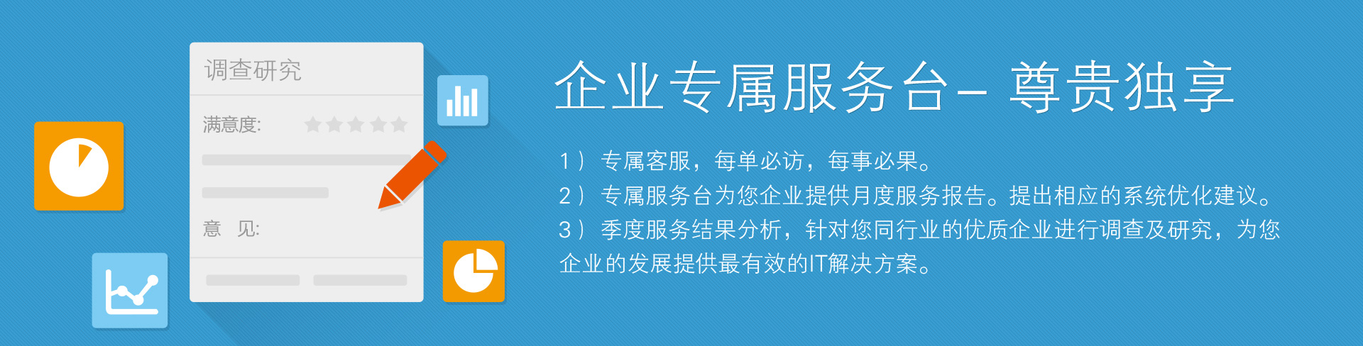 企業(yè)專屬服務(wù)臺——尊貴獨享。1）專屬客服，每單必訪，每事必果。2）專屬服務(wù)臺為您企業(yè)提供月度服務(wù)報告。提出相應(yīng)的系統(tǒng)優(yōu)化建議。3）季度服務(wù)結(jié)果分析，針對您同行業(yè)的優(yōu)質(zhì)企業(yè)進(jìn)行調(diào)查及研究，為您企業(yè)的發(fā)展提供最有效的IT解決方案。